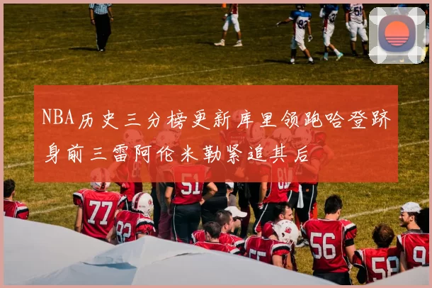 NBA历史三分榜更新库里领跑哈登跻身前三雷阿伦米勒紧追其后