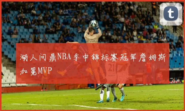 湖人问鼎NBA季中锦标赛冠军詹姆斯加冕MVP