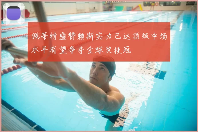 佩蒂特盛赞赖斯实力已达顶级中场水平有望争夺金球奖桂冠
