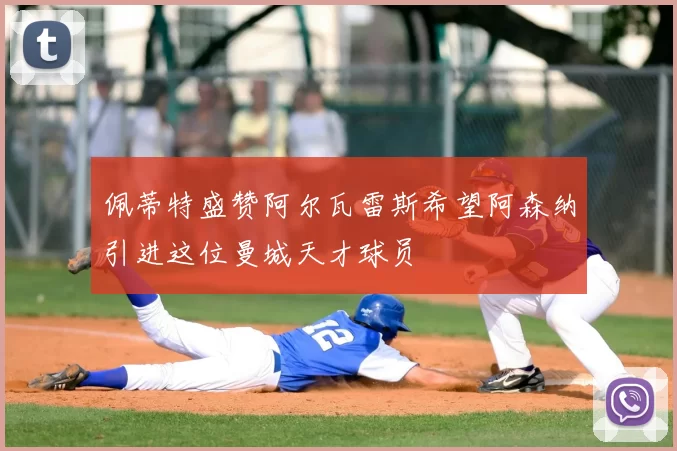 佩蒂特盛赞阿尔瓦雷斯希望阿森纳引进这位曼城天才球员